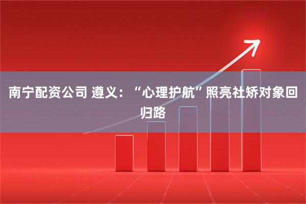 南宁配资公司 遵义：“心理护航”照亮社矫对象回归路