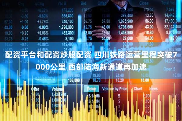 配资平台和配资炒股配资 四川铁路运营里程突破7000公里 西部陆海新通道再加速