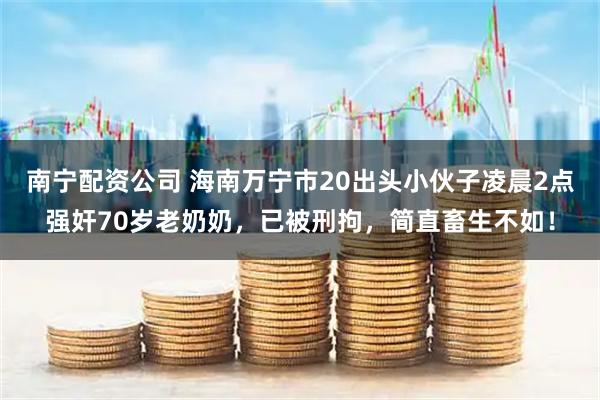 南宁配资公司 海南万宁市20出头小伙子凌晨2点强奸70岁老奶奶，已被刑拘，简直畜生不如！