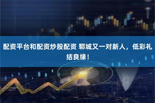 配资平台和配资炒股配资 郓城又一对新人，低彩礼结良缘！