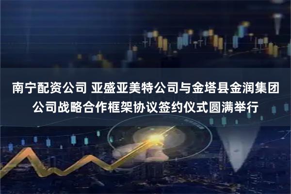南宁配资公司 亚盛亚美特公司与金塔县金润集团公司战略合作框架协议签约仪式圆满举行