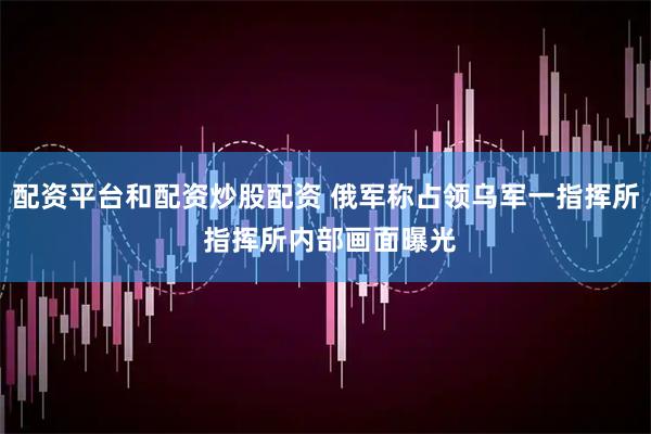 配资平台和配资炒股配资 俄军称占领乌军一指挥所 指挥所内部画面曝光