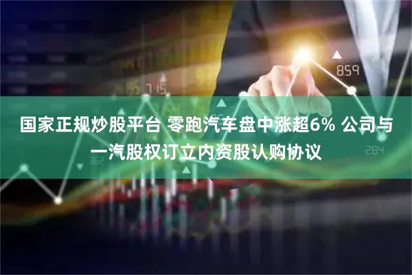 国家正规炒股平台 零跑汽车盘中涨超6% 公司与一汽股权订立内资股认购协议