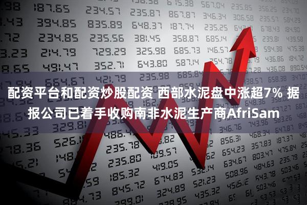 配资平台和配资炒股配资 西部水泥盘中涨超7% 据报公司已着手收购南非水泥生产商AfriSam