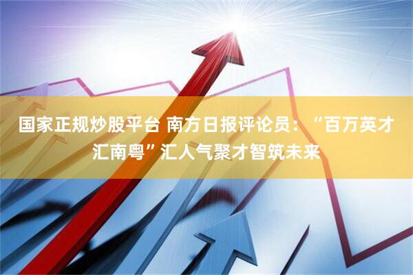 国家正规炒股平台 南方日报评论员：“百万英才汇南粤”汇人气聚才智筑未来