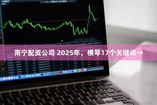 南宁配资公司 2025年，横琴17个关键词→