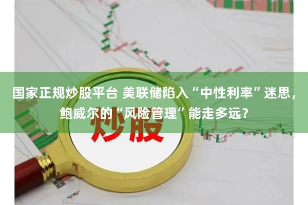 国家正规炒股平台 美联储陷入“中性利率”迷思，鲍威尔的“风险管理”能走多远？