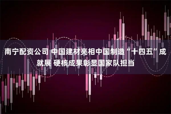 南宁配资公司 中国建材亮相中国制造“十四五”成就展 硬核成果彰显国家队担当