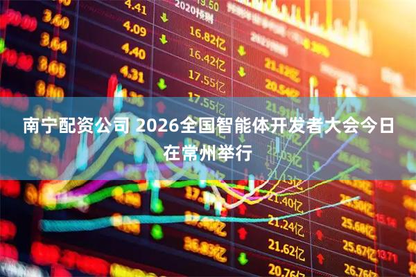 南宁配资公司 2026全国智能体开发者大会今日在常州举行