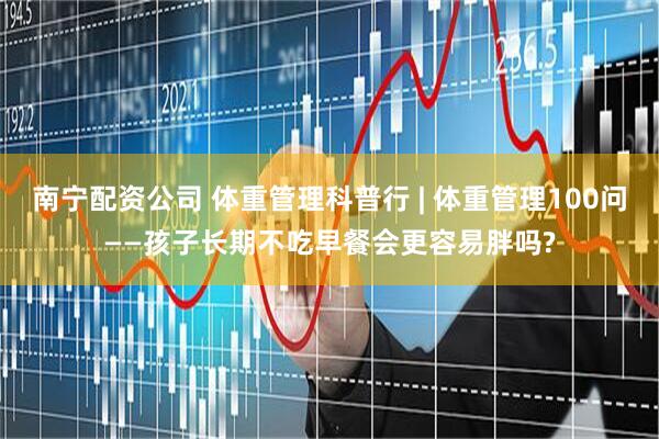 南宁配资公司 体重管理科普行 | 体重管理100问——孩子长期不吃早餐会更容易胖吗?