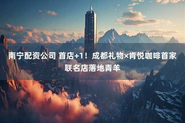 南宁配资公司 首店+1！成都礼物×肯悦咖啡首家联名店落地青羊