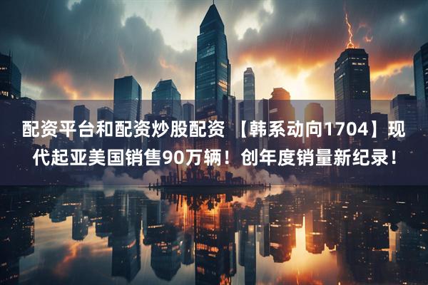 配资平台和配资炒股配资 【韩系动向1704】现代起亚美国销售90万辆！创年度销量新纪录！