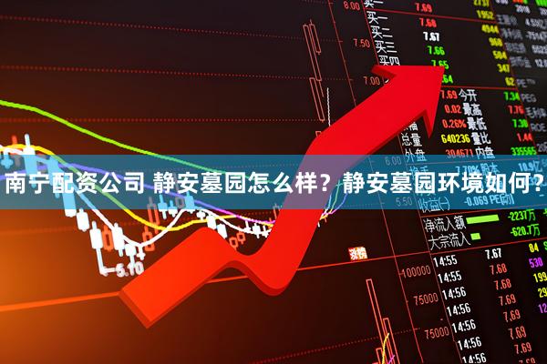 南宁配资公司 静安墓园怎么样？静安墓园环境如何？