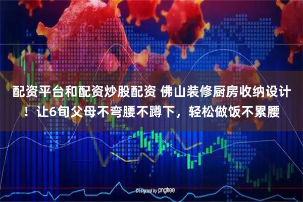 配资平台和配资炒股配资 佛山装修厨房收纳设计！让6旬父母不弯腰不蹲下，轻松做饭不累腰