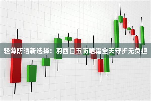 轻薄防晒新选择：羽西白玉防晒霜全天守护无负担