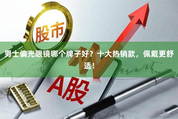 男士偏光眼镜哪个牌子好？十大热销款，佩戴更舒适！
