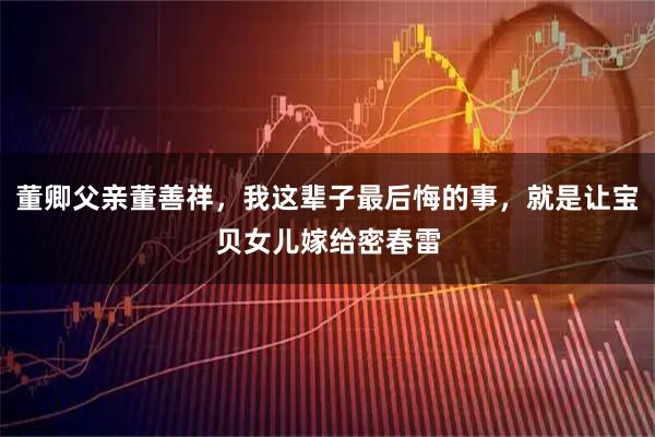 董卿父亲董善祥，我这辈子最后悔的事，就是让宝贝女儿嫁给密春雷