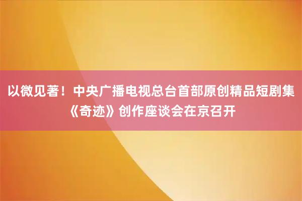 以微见著！中央广播电视总台首部原创精品短剧集《奇迹》创作座谈会在京召开