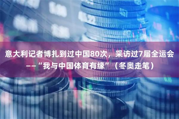 意大利记者博扎到过中国80次，采访过7届全运会——“我与中国体育有缘”（冬奥走笔）