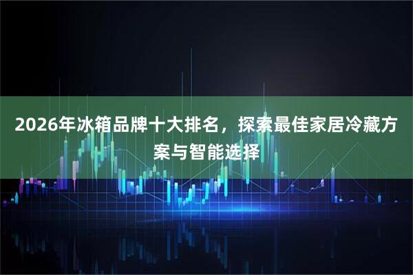 2026年冰箱品牌十大排名,探索最佳家居冷藏方案与智能选择