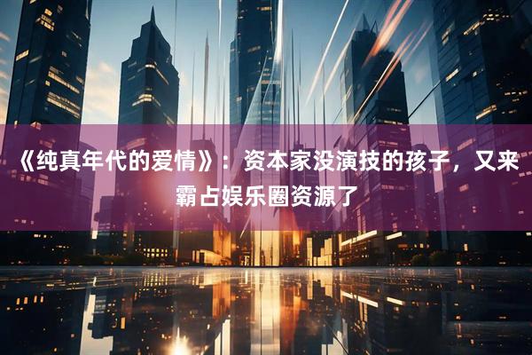 《纯真年代的爱情》：资本家没演技的孩子，又来霸占娱乐圈资源了