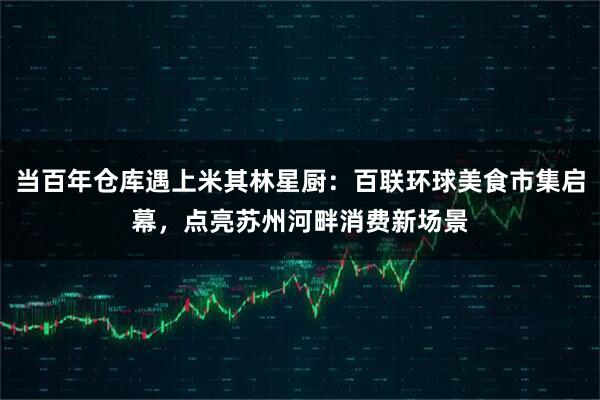 当百年仓库遇上米其林星厨：百联环球美食市集启幕，点亮苏州河畔消费新场景
