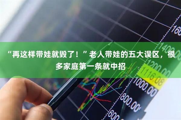 “再这样带娃就毁了！”老人带娃的五大误区，很多家庭第一条就中招