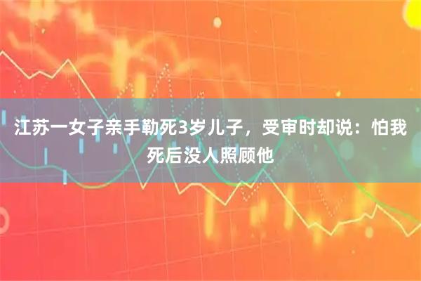 江苏一女子亲手勒死3岁儿子，受审时却说：怕我死后没人照顾他