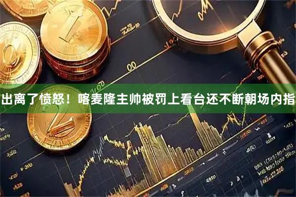 出离了愤怒！喀麦隆主帅被罚上看台还不断朝场内指