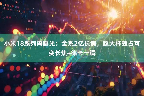 小米18系列再曝光：全系2亿长焦，超大杯独占可变长焦+徕卡一瞬
