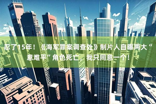 忍了15年！《海军罪案调查处》制片人自曝两大“意难平”角色死亡，我只同意一个！