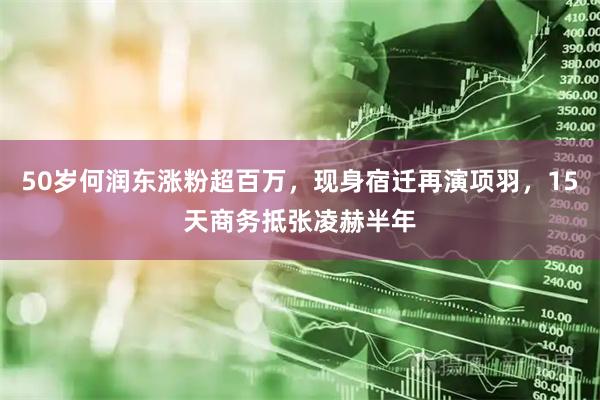 50岁何润东涨粉超百万，现身宿迁再演项羽，15天商务抵张凌赫半年