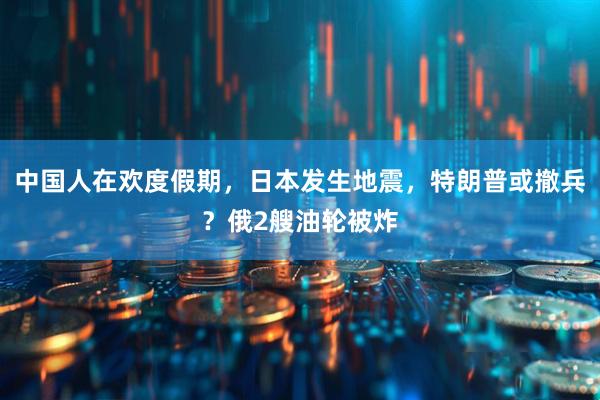 中国人在欢度假期，日本发生地震，特朗普或撤兵？俄2艘油轮被炸