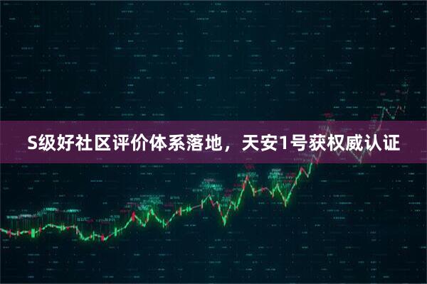 S级好社区评价体系落地，天安1号获权威认证