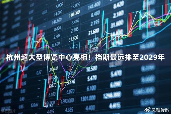 杭州超大型博览中心亮相！档期最远排至2029年