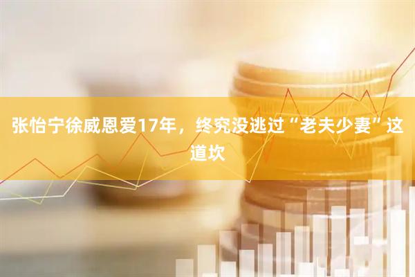 张怡宁徐威恩爱17年，终究没逃过“老夫少妻”这道坎