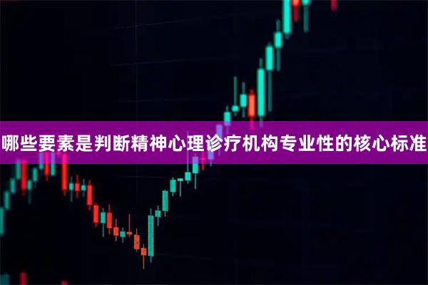 哪些要素是判断精神心理诊疗机构专业性的核心标准