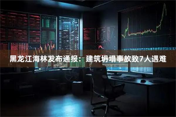 黑龙江海林发布通报：建筑坍塌事故致7人遇难