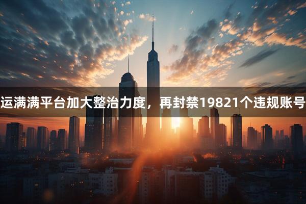运满满平台加大整治力度，再封禁19821个违规账号