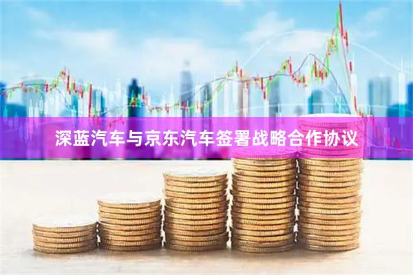 深蓝汽车与京东汽车签署战略合作协议
