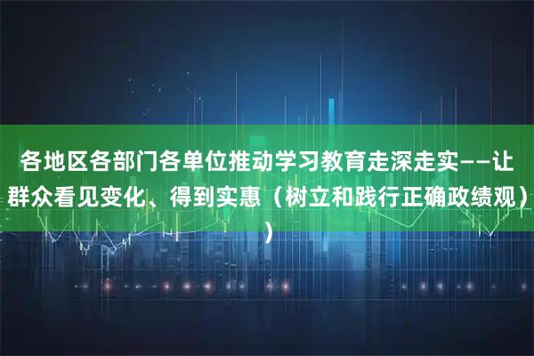 各地区各部门各单位推动学习教育走深走实——让群众看见变化、得到实惠（树立和践行正确政绩观）