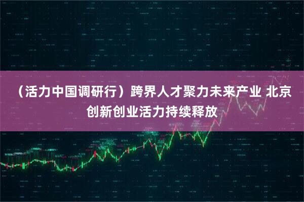 （活力中国调研行）跨界人才聚力未来产业 北京创新创业活力持续释放