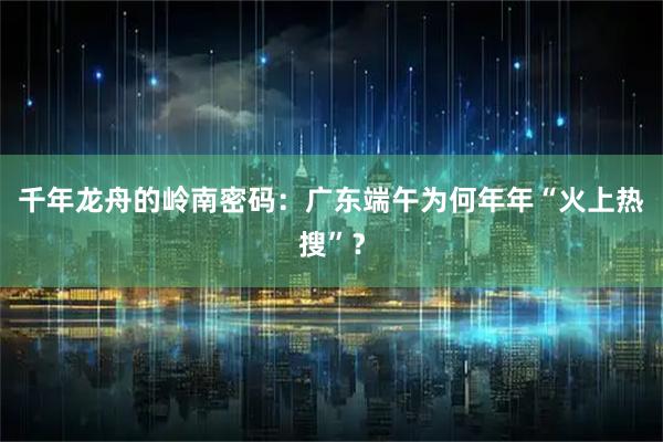 千年龙舟的岭南密码：广东端午为何年年“火上热搜”？