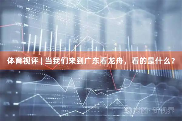 体育视评 | 当我们来到广东看龙舟，看的是什么？