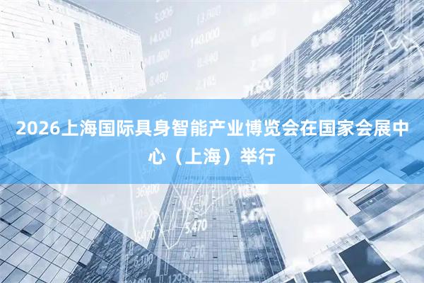 2026上海国际具身智能产业博览会在国家会展中心（上海）举行
