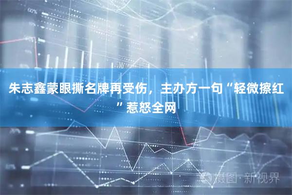 朱志鑫蒙眼撕名牌再受伤，主办方一句“轻微擦红”惹怒全网