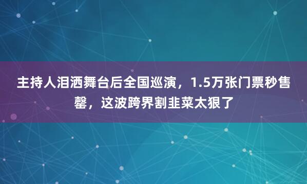 主持人泪洒舞台后全国巡演，1.5万张门票秒售罄，这波跨界割韭菜太狠了