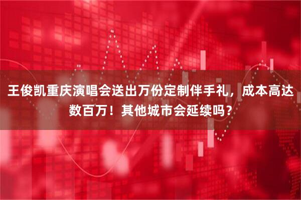 王俊凯重庆演唱会送出万份定制伴手礼，成本高达数百万！其他城市会延续吗？