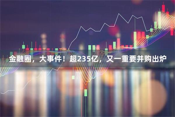金融圈，大事件！超235亿，又一重要并购出炉