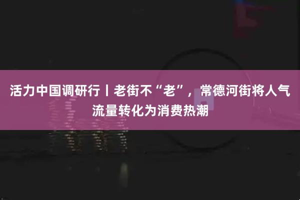 活力中国调研行丨老街不“老”，常德河街将人气流量转化为消费热潮